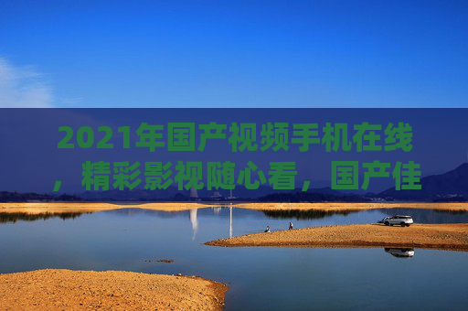 2021年国产视频手机在线,精彩影视随心看,国产佳作移动端畅享,2021国产视频手机,移动畅享国产佳作 2021年国产视频手机在线,精彩影视随心看,国产佳作移动端畅享,2021国产视频手机,移动畅享国产佳作