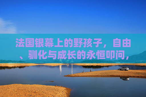 法国银幕上的野孩子,自由、驯化与成长的永恒叩问,法国银幕野孩子,自由、驯化与成长的永恒叩问 法国银幕上的野孩子,自由、驯化与成长的永恒叩问,法国银幕野孩子,自由、驯化与成长的永恒叩问