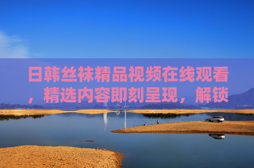 日韩丝袜精品视频在线观看,精选内容即刻呈现,解锁你的视觉好奇心!日韩丝袜精品视频在线观看,精选内容解锁视觉好奇心 日韩丝袜精品视频在线观看,精选内容即刻呈现,解锁你的视觉好奇心!日韩丝袜精品视频在线观看,精选内容解锁视觉好奇心