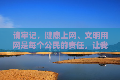 请牢记,健康上网、文明用网是每个公民的责任,让我们共同维护良好的网络生态,远离违法不良内容,拥抱积极阳光的文化生活,文明健康上网,共建清朗网络 请牢记,健康上网、文明用网是每个公民的责任,让我们共同维护良好的网络生态,远离违法不良内容,拥抱积极阳光的文化生活,文明健康上网,共建清朗网络