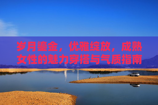 岁月鎏金,优雅绽放,成熟女性的魅力穿搭与气质指南,岁月鎏金,优雅绽放,成熟女性的魅力穿搭与气质指南 岁月鎏金,优雅绽放,成熟女性的魅力穿搭与气质指南,岁月鎏金,优雅绽放,成熟女性的魅力穿搭与气质指南