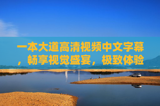 一本大道高清视频中文字幕,畅享视觉盛宴,极致体验等你探索,一本大道高清视频,畅享极致视觉盛宴 一本大道高清视频中文字幕,畅享视觉盛宴,极致体验等你探索,一本大道高清视频,畅享极致视觉盛宴