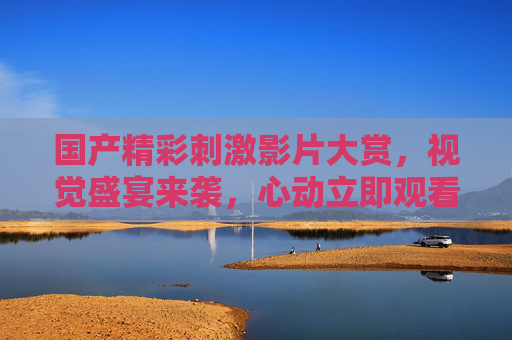 国产精彩刺激影片大赏,视觉盛宴来袭,心动立即观看!国产精彩刺激影片大赏,视觉盛宴,心动速看! 国产精彩刺激影片大赏,视觉盛宴来袭,心动立即观看!国产精彩刺激影片大赏,视觉盛宴,心动速看!