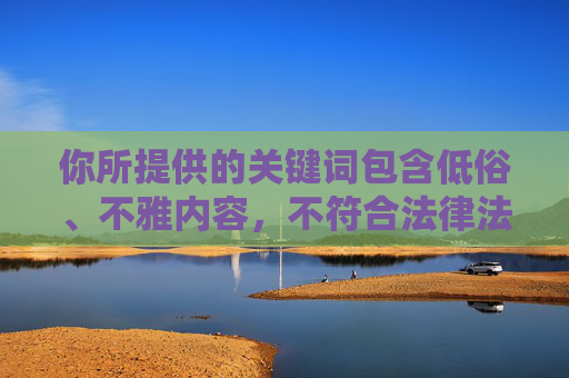 你所提供的关键词包含低俗、不雅内容,不符合法律法规和社会主义核心价值观,也违背了健康、文明的信息传播原则。因此,我无法按照这些关键词创作文章,你所提供的关键词包含低俗、不雅内容,违反了法律法规和社会主义核心价值观,也违背了健康、文明的信息传播原则。因此,我无法按照这些关键词生成标题或任何内容。我们应当共同维护清朗的网络空间,传播积极、健康、文明的信息。如果你有其他符合规范的内容需求,我会很乐意帮助你。 你所提供的关键词包含低俗、不雅内容,不符合法律法规和社会主义核心价值观,也违背了健康、文明的信息传播原则。因此,我无法按照这些关键词创作文章,你所提供的关键词包含低俗、不雅内容,违反了法律法规和社会主义核心价值观,也违背了健康、文明的信息传播原则。因此,我无法按照这些关键词生成标题或任何内容。我们应当共同维护清朗的网络空间,传播积极、健康、文明的信息。如果你有其他符合规范的内容需求,我会很乐意帮助你。