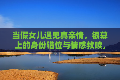 当假女儿遇见真亲情,银幕上的身份错位与情感救赎,银幕错位,假女儿的真亲情救赎 当假女儿遇见真亲情,银幕上的身份错位与情感救赎,银幕错位,假女儿的真亲情救赎
