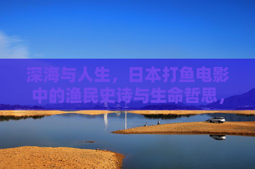 深海与人生,日本打鱼电影中的渔民史诗与生命哲思,深海史诗,日本渔民电影中的生命哲思与人生 深海与人生,日本打鱼电影中的渔民史诗与生命哲思,深海史诗,日本渔民电影中的生命哲思与人生