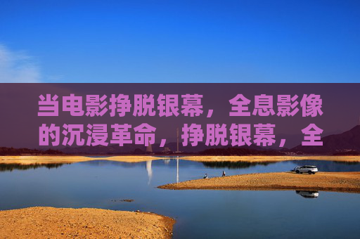 当电影挣脱银幕,全息影像的沉浸革命,挣脱银幕,全息影像的沉浸革命 当电影挣脱银幕,全息影像的沉浸革命,挣脱银幕,全息影像的沉浸革命