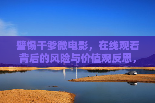 警惕干爹微电影,在线观看背后的风险与价值观反思,警惕干爹微电影在线观看,风险与价值观反思 警惕干爹微电影,在线观看背后的风险与价值观反思,警惕干爹微电影在线观看,风险与价值观反思