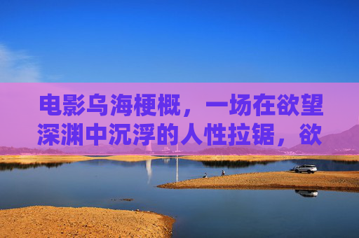 电影乌海梗概,一场在欲望深渊中沉浮的人性拉锯,欲海深渊,人性沉浮的拉锯 电影乌海梗概,一场在欲望深渊中沉浮的人性拉锯,欲海深渊,人性沉浮的拉锯