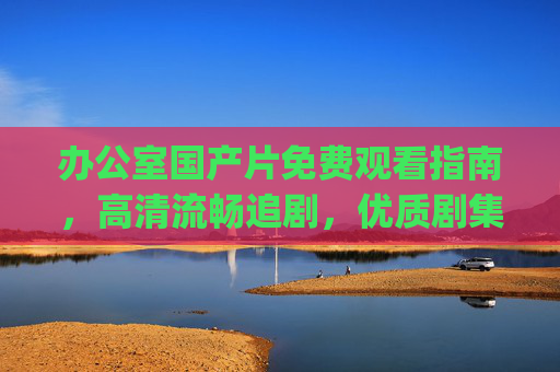 办公室国产片免费观看指南，高清流畅追剧，优质剧集轻松get，办公室国产片免费观看，高清流畅追优质剧