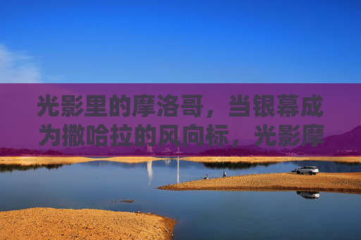 光影里的摩洛哥,当银幕成为撒哈拉的风向标,光影摩洛哥,银幕撒哈拉风向标 光影里的摩洛哥,当银幕成为撒哈拉的风向标,光影摩洛哥,银幕撒哈拉风向标