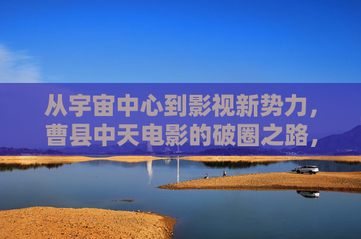 从宇宙中心到影视新势力,曹县中天电影的破圈之路,曹县中天电影,从宇宙中心到影视新势力的破圈 从宇宙中心到影视新势力,曹县中天电影的破圈之路,曹县中天电影,从宇宙中心到影视新势力的破圈