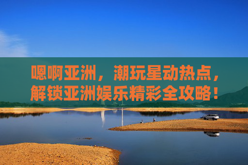 嗯啊亚洲,潮玩星动热点,解锁亚洲娱乐精彩全攻略!亚洲娱乐潮玩星动热点全攻略 嗯啊亚洲,潮玩星动热点,解锁亚洲娱乐精彩全攻略!亚洲娱乐潮玩星动热点全攻略