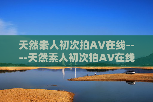 天然素人初次拍AV在线----天然素人初次拍AV在线素人初次尝试,真实呈现独家花絮,快来围观精彩瞬间! 天然素人初次拍AV在线----天然素人初次拍AV在线素人初次尝试,真实呈现独家花絮,快来围观精彩瞬间!