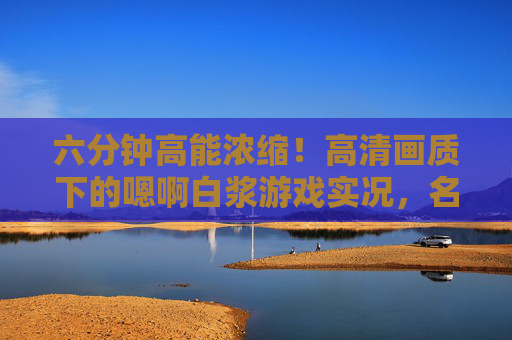 六分钟高能浓缩!高清画质下的嗯啊白浆游戏实况,名场面帧帧暴击,六分钟高能浓缩!嗯啊白浆游戏实况名场面,帧帧暴击 六分钟高能浓缩!高清画质下的嗯啊白浆游戏实况,名场面帧帧暴击,六分钟高能浓缩!嗯啊白浆游戏实况名场面,帧帧暴击