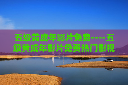 五级黄成年影片免费----五级黄成年影片免费热门影视资源在线观看,免费畅享海量精彩内容 五级黄成年影片免费----五级黄成年影片免费热门影视资源在线观看,免费畅享海量精彩内容