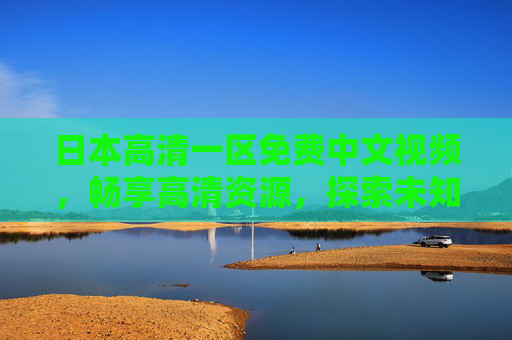 日本高清一区免费中文视频,畅享高清资源,探索未知精彩世界,日本高清免费中文视频,畅享探索精彩世界 日本高清一区免费中文视频,畅享高清资源,探索未知精彩世界,日本高清免费中文视频,畅享探索精彩世界