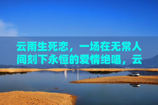 云雨生死恋,一场在无常人间刻下永恒的爱情绝唱,云雨生死恋,永恒绝唱 云雨生死恋,一场在无常人间刻下永恒的爱情绝唱,云雨生死恋,永恒绝唱