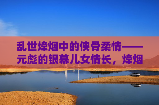 乱世烽烟中的侠骨柔情——元彪的银幕儿女情长,烽烟乱世侠骨柔情,元彪银幕儿女情长 乱世烽烟中的侠骨柔情——元彪的银幕儿女情长,烽烟乱世侠骨柔情,元彪银幕儿女情长