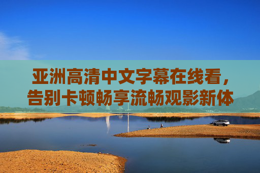 亚洲高清中文字幕在线看,告别卡顿畅享流畅观影新体验,亚洲高清中文字幕在线看,告别卡顿畅享流畅观影新体验 亚洲高清中文字幕在线看,告别卡顿畅享流畅观影新体验,亚洲高清中文字幕在线看,告别卡顿畅享流畅观影新体验