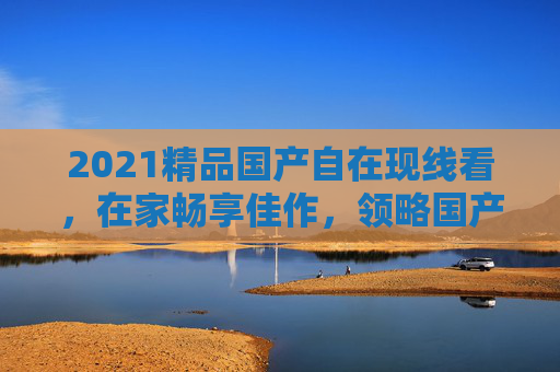 2021精品国产自在现线看,在家畅享佳作,领略国产影视新高度,2021精品国产自在看,畅享国产影视新高度 2021精品国产自在现线看,在家畅享佳作,领略国产影视新高度,2021精品国产自在看,畅享国产影视新高度