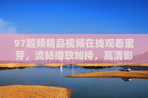 97超频精品视频在线观看蜜芽,流畅播放加持,高清影视随心看,97超频精品视频蜜芽,流畅高清随心看 97超频精品视频在线观看蜜芽,流畅播放加持,高清影视随心看,97超频精品视频蜜芽,流畅高清随心看