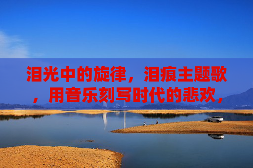 泪光中的旋律，泪痕主题歌，用音乐刻写时代的悲欢，泪痕主题歌，泪光旋律里的时代悲欢