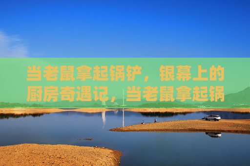当老鼠拿起锅铲,银幕上的厨房奇遇记,当老鼠拿起锅铲,银幕厨房奇遇记 当老鼠拿起锅铲,银幕上的厨房奇遇记,当老鼠拿起锅铲,银幕厨房奇遇记