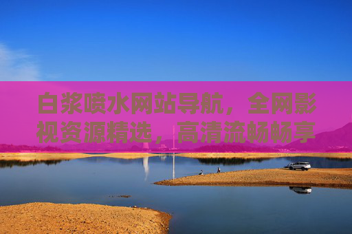白浆喷水网站导航,全网影视资源精选,高清流畅畅享观影新体验,白浆喷水,全网精选影视资源,高清流畅观影新体验 白浆喷水网站导航,全网影视资源精选,高清流畅畅享观影新体验,白浆喷水,全网精选影视资源,高清流畅观影新体验