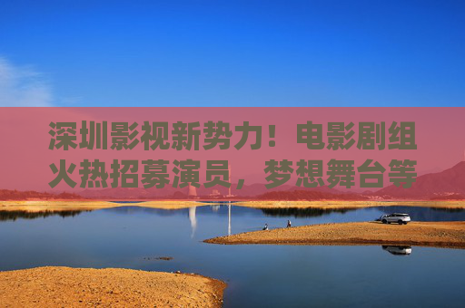 深圳影视新势力！电影剧组火热招募演员，梦想舞台等你来，深圳影视新势力！电影剧组招募演员，梦想舞台等你来