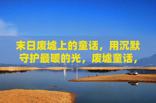 末日废墟上的童话,用沉默守护最暖的光,废墟童话,沉默守护暖光 末日废墟上的童话,用沉默守护最暖的光,废墟童话,沉默守护暖光