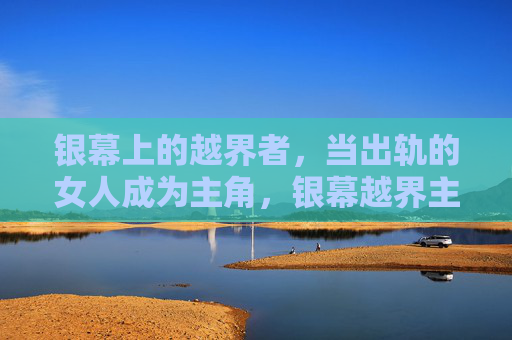 银幕上的越界者,当出轨的女人成为主角,银幕越界主角,出轨女性的银幕叙事 银幕上的越界者,当出轨的女人成为主角,银幕越界主角,出轨女性的银幕叙事