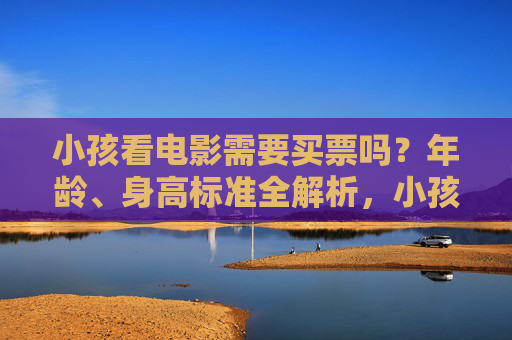 小孩看电影需要买票吗?年龄、身高标准全解析,小孩观影购票年龄与身高标准全解析 小孩看电影需要买票吗?年龄、身高标准全解析,小孩观影购票年龄与身高标准全解析