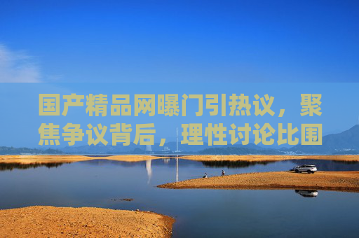 国产精品网曝门引热议，聚焦争议背后，理性讨论比围观更重要，国产精品网曝门引热议，理性讨论比围观更重要