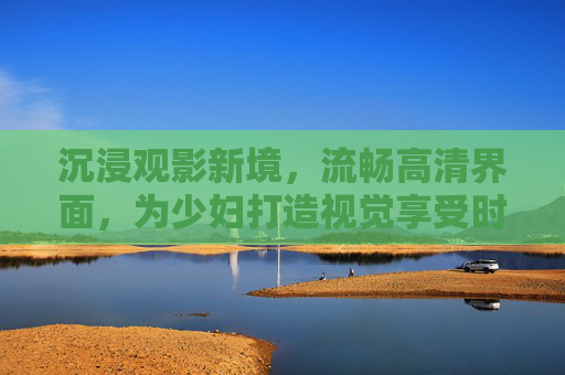 沉浸观影新境,流畅高清界面,为少妇打造视觉享受时光,少妇沉浸高清观影新境 沉浸观影新境,流畅高清界面,为少妇打造视觉享受时光,少妇沉浸高清观影新境