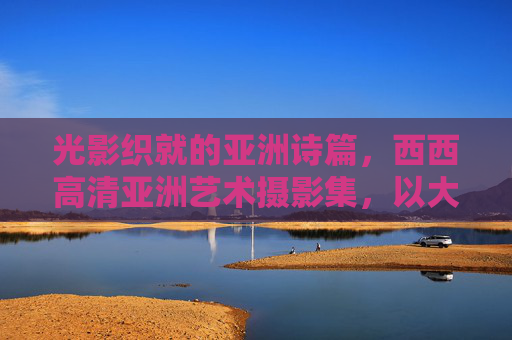 光影织就的亚洲诗篇,西西高清亚洲艺术摄影集,以大胆视角重识人体美学,光影织就亚洲诗篇,西西摄影集大胆重识人体美学 光影织就的亚洲诗篇,西西高清亚洲艺术摄影集,以大胆视角重识人体美学,光影织就亚洲诗篇,西西摄影集大胆重识人体美学