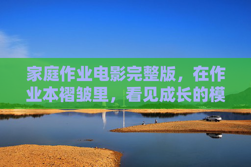 家庭作业电影完整版,在作业本褶皱里,看见成长的模样,家庭作业电影,作业本褶皱里的成长模样 家庭作业电影完整版,在作业本褶皱里,看见成长的模样,家庭作业电影,作业本褶皱里的成长模样