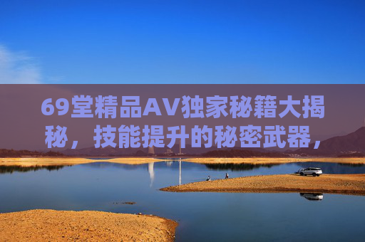 69堂精品AV独家秘籍大揭秘,技能提升的秘密武器,解锁人生无限可能,69堂独家秘籍大揭秘,技能提升,解锁人生无限可能 69堂精品AV独家秘籍大揭秘,技能提升的秘密武器,解锁人生无限可能,69堂独家秘籍大揭秘,技能提升,解锁人生无限可能