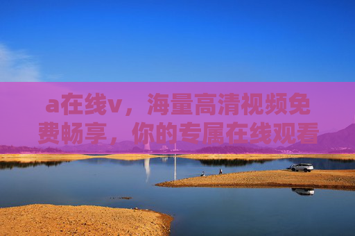 a在线v,海量高清视频免费畅享,你的专属在线观看平台,海量高清免费在线视频平台 a在线v,海量高清视频免费畅享,你的专属在线观看平台,海量高清免费在线视频平台