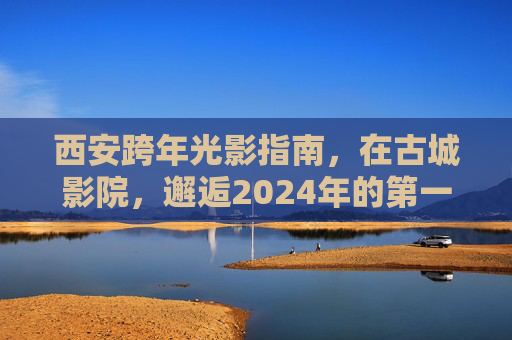 西安跨年光影指南,在古城影院,邂逅2024年的第一场心动,西安跨年光影,古城影院邂逅2024心动 西安跨年光影指南,在古城影院,邂逅2024年的第一场心动,西安跨年光影,古城影院邂逅2024心动