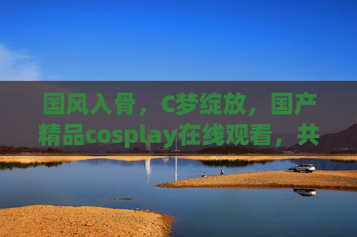 国风入骨,C梦绽放,国产精品cosplay在线观看,共赴次元盛宴!国风入骨,cosplay绽放次元盛宴 国风入骨,C梦绽放,国产精品cosplay在线观看,共赴次元盛宴!国风入骨,cosplay绽放次元盛宴