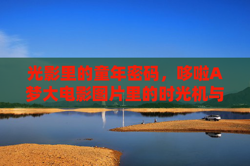 光影里的童年密码,哆啦A梦大电影图片里的时光机与梦想,光影里的童年密码,哆啦A梦大电影中的时光机与梦想 光影里的童年密码,哆啦A梦大电影图片里的时光机与梦想,光影里的童年密码,哆啦A梦大电影中的时光机与梦想