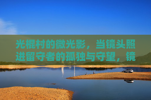 光棍村的微光影,当镜头照进留守者的孤独与守望,镜头照进光棍村,留守者的孤独守望 光棍村的微光影,当镜头照进留守者的孤独与守望,镜头照进光棍村,留守者的孤独守望
