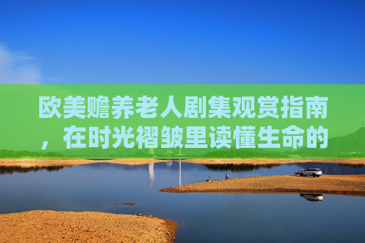 欧美赡养老人剧集观赏指南,在时光褶皱里读懂生命的重量——精彩剧情与角色命运深度解析,时光褶皱里的生命重量,欧美赡养老人剧集深度观赏指南 欧美赡养老人剧集观赏指南,在时光褶皱里读懂生命的重量——精彩剧情与角色命运深度解析,时光褶皱里的生命重量,欧美赡养老人剧集深度观赏指南