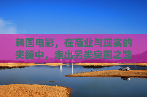 韩国电影,在商业与现实的夹缝中,走出另类突围之路,商业与现实的夹缝,韩国电影的另类突围 韩国电影,在商业与现实的夹缝中,走出另类突围之路,商业与现实的夹缝,韩国电影的另类突围
