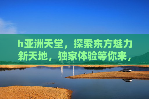 h亚洲天堂,探索东方魅力新天地,独家体验等你来,亚洲天堂,探索东方魅力新天地,独家体验等你 h亚洲天堂,探索东方魅力新天地,独家体验等你来,亚洲天堂,探索东方魅力新天地,独家体验等你