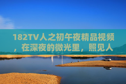 182TV人之初午夜精品视频,在深夜的微光里,照见人性的成长与生命的启示,182TV人之初,午夜微光中的人性成长与生命启示 182TV人之初午夜精品视频,在深夜的微光里,照见人性的成长与生命的启示,182TV人之初,午夜微光中的人性成长与生命启示