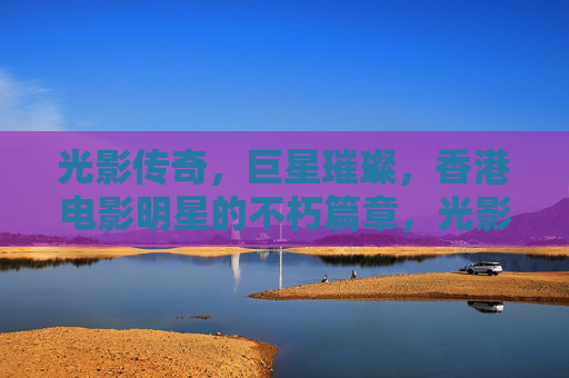 光影传奇,巨星璀璨,香港电影明星的不朽篇章,光影传奇,香港电影巨星的不朽篇章 光影传奇,巨星璀璨,香港电影明星的不朽篇章,光影传奇,香港电影巨星的不朽篇章