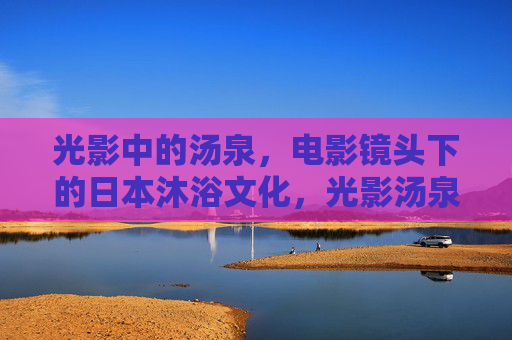 光影中的汤泉,电影镜头下的日本沐浴文化,光影汤泉,电影镜头下的日本沐浴文化 光影中的汤泉,电影镜头下的日本沐浴文化,光影汤泉,电影镜头下的日本沐浴文化
