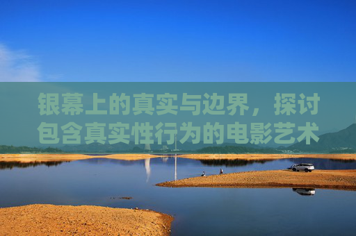 银幕上的真实与边界,探讨包含真实性行为的电影艺术,银幕真实与边界,真实性行为的电影艺术探讨 银幕上的真实与边界,探讨包含真实性行为的电影艺术,银幕真实与边界,真实性行为的电影艺术探讨